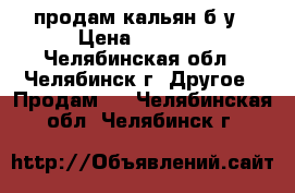 продам кальян б/у › Цена ­ 2 000 - Челябинская обл., Челябинск г. Другое » Продам   . Челябинская обл.,Челябинск г.